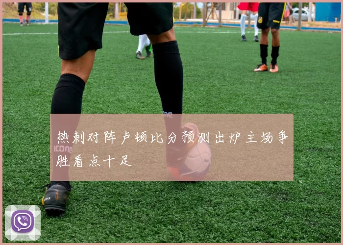 热刺对阵卢顿比分预测出炉主场争胜看点十足