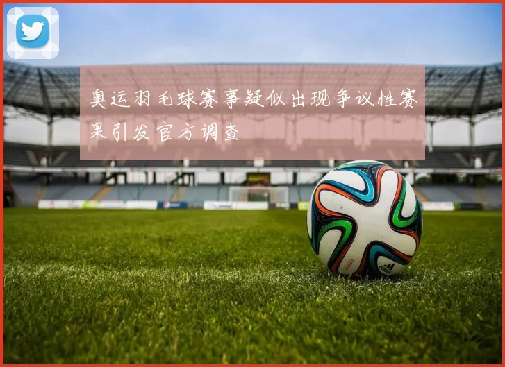 奥运羽毛球赛事疑似出现争议性赛果引发官方调查