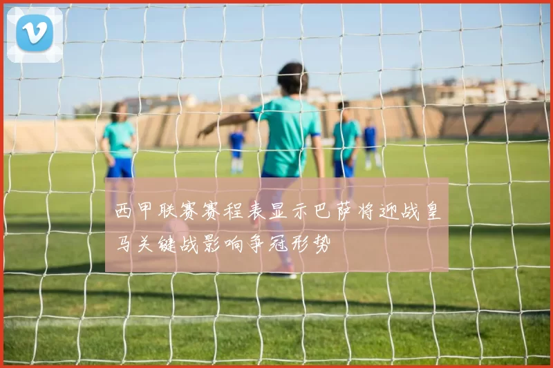 西甲联赛赛程表显示巴萨将迎战皇马关键战影响争冠形势