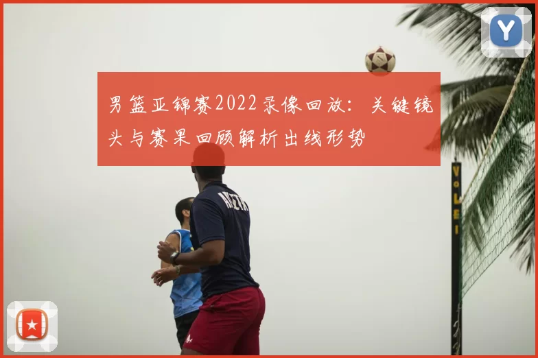 男篮亚锦赛2022录像回放：关键镜头与赛果回顾解析出线形势