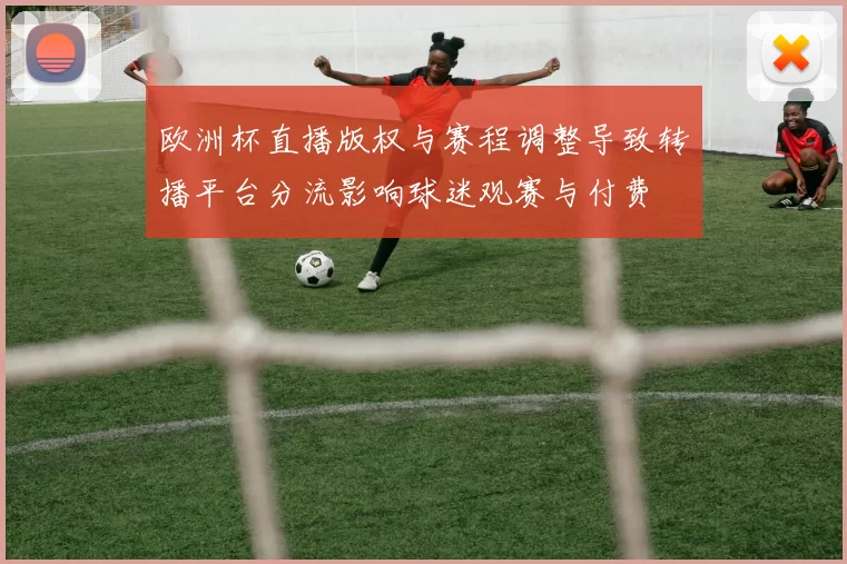 欧洲杯直播版权与赛程调整导致转播平台分流影响球迷观赛与付费