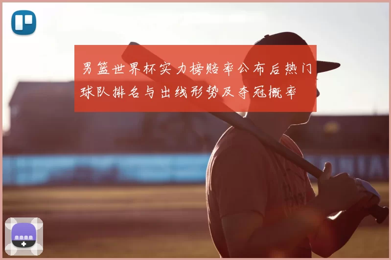 男篮世界杯实力榜赔率公布后热门球队排名与出线形势及夺冠概率