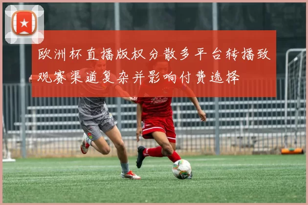 欧洲杯直播版权分散多平台转播致观赛渠道复杂并影响付费选择