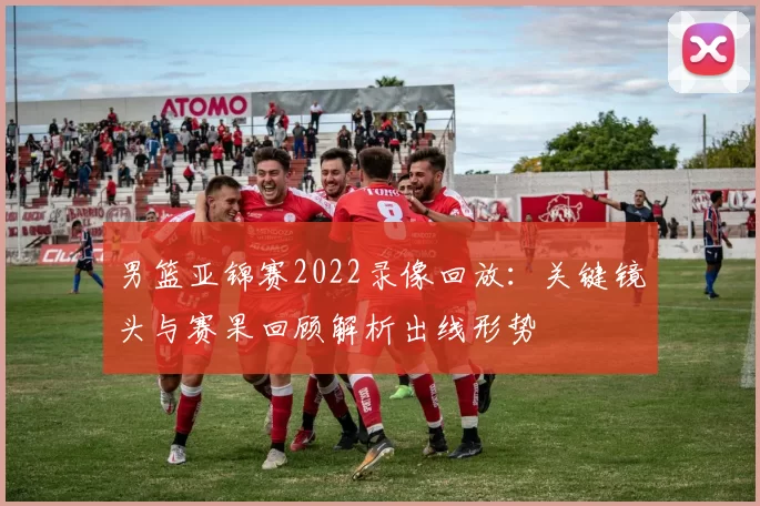 男篮亚锦赛2022录像回放：关键镜头与赛果回顾解析出线形势