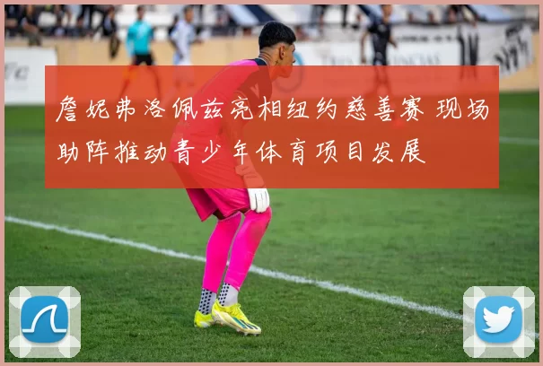 詹妮弗洛佩兹亮相纽约慈善赛 现场助阵推动青少年体育项目发展