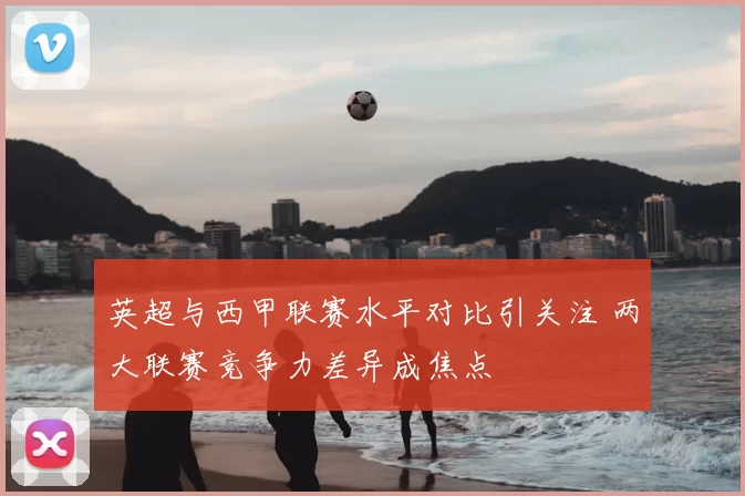 英超与西甲联赛水平对比引关注 两大联赛竞争力差异成焦点