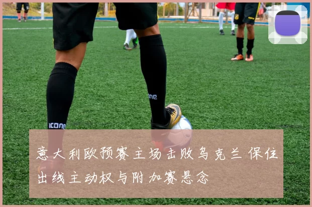 意大利欧预赛主场击败乌克兰 保住出线主动权与附加赛悬念