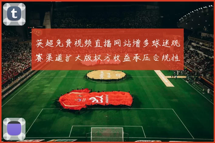 英超免费视频直播网站增多球迷观赛渠道扩大版权方收益承压合规性受关注