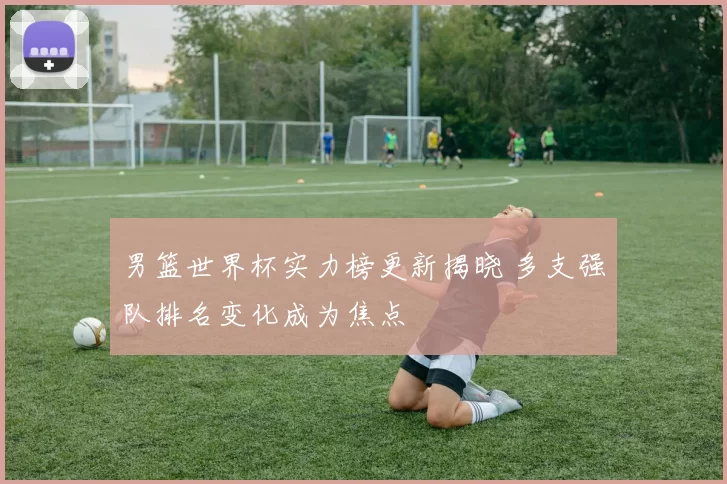 男篮世界杯实力榜更新揭晓 多支强队排名变化成为焦点