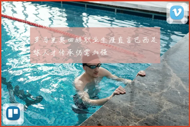 罗马里奥回顾职业生涯直言巴西足球人才传承仍需加强