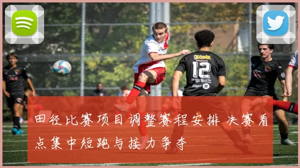田径比赛项目调整赛程安排 决赛看点集中短跑与接力争夺