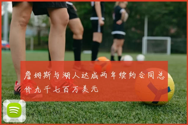 詹姆斯与湖人达成两年续约合同总价九千七百万美元