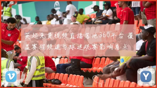英超免费视频直播落地360平台 覆盖赛程频道与球迷观赛影响看点