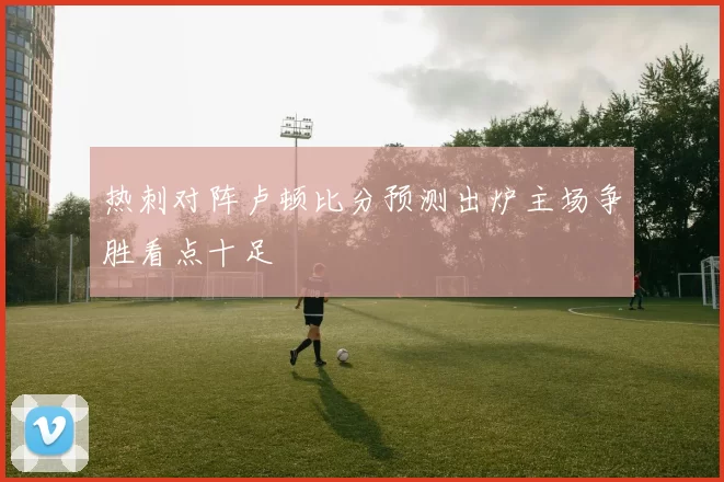 热刺对阵卢顿比分预测出炉主场争胜看点十足