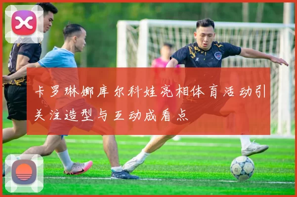 卡罗琳娜库尔科娃亮相体育活动引关注造型与互动成看点