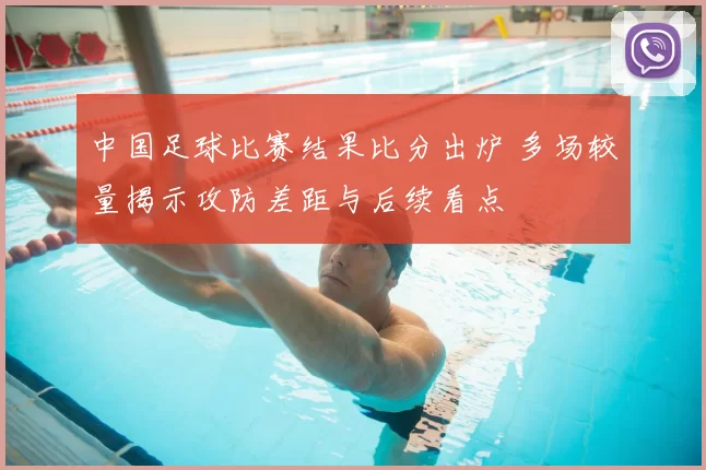 中国足球比赛结果比分出炉 多场较量揭示攻防差距与后续看点