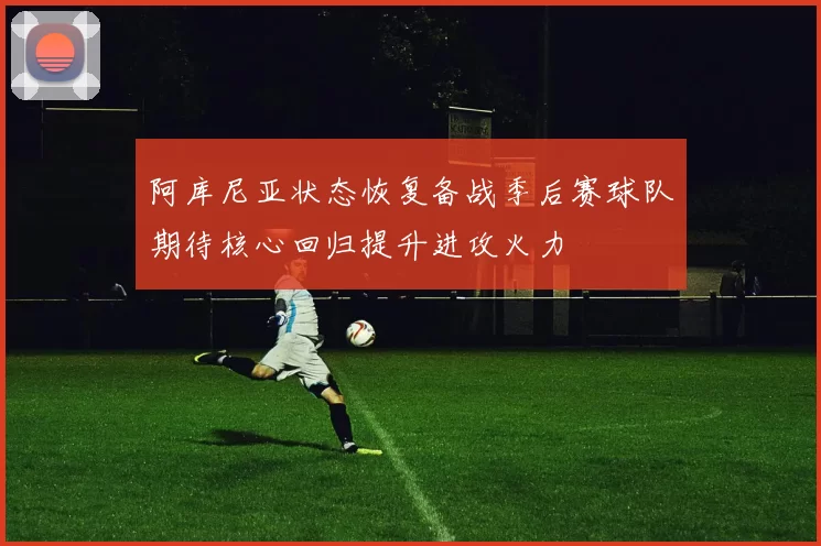 阿库尼亚状态恢复备战季后赛球队期待核心回归提升进攻火力