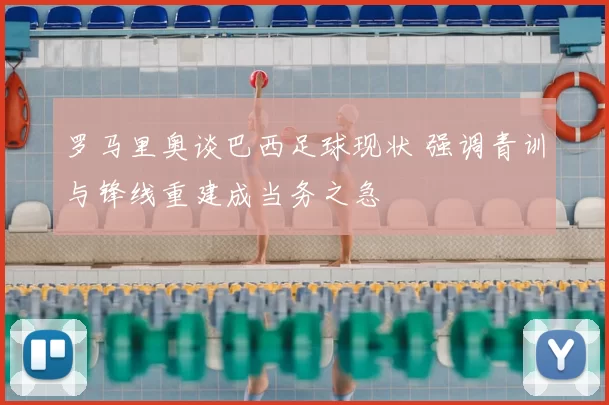 罗马里奥谈巴西足球现状 强调青训与锋线重建成当务之急