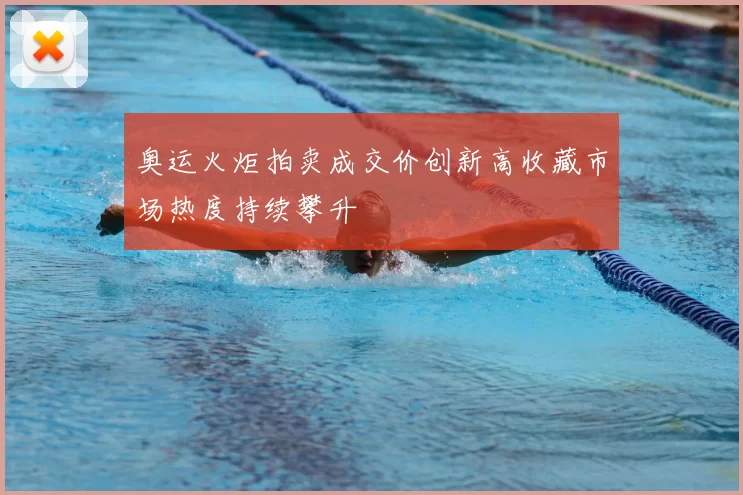 奥运火炬拍卖成交价创新高收藏市场热度持续攀升