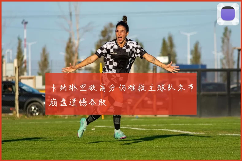 卡纳琳空砍高分仍难救主球队末节崩盘遗憾吞败
