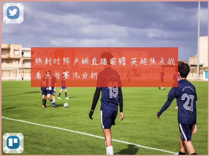 热刺对阵卢顿直播前瞻 英超焦点战看点与赛况分析