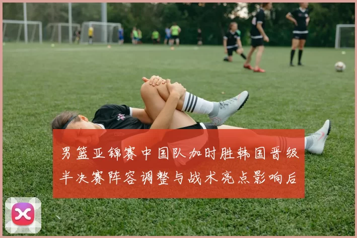 男篮亚锦赛中国队加时胜韩国晋级半决赛阵容调整与战术亮点影响后续争冠