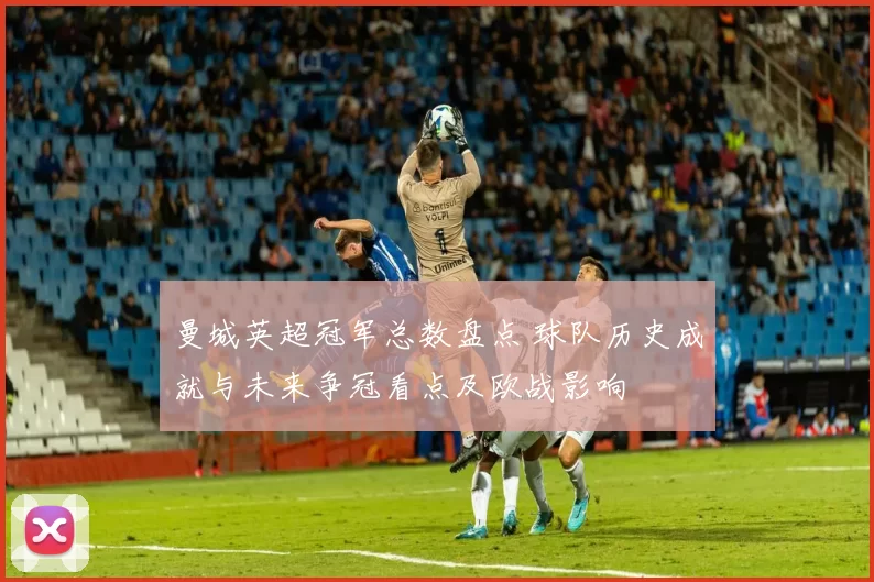 曼城英超冠军总数盘点 球队历史成就与未来争冠看点及欧战影响