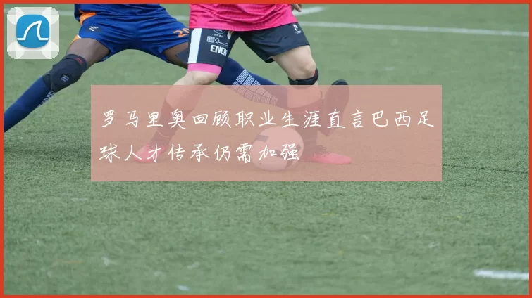 罗马里奥回顾职业生涯直言巴西足球人才传承仍需加强