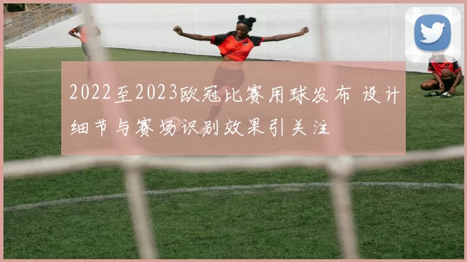 2022至2023欧冠比赛用球发布 设计细节与赛场识别效果引关注