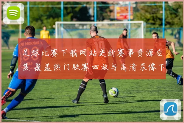 足球比赛下载网站更新赛事资源合集 覆盖热门联赛回放与高清录像下载