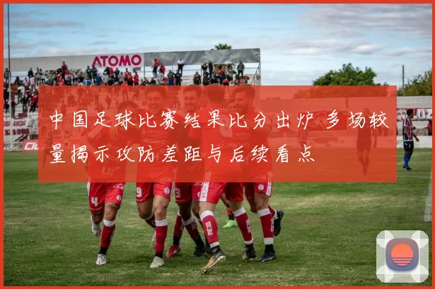 中国足球比赛结果比分出炉 多场较量揭示攻防差距与后续看点