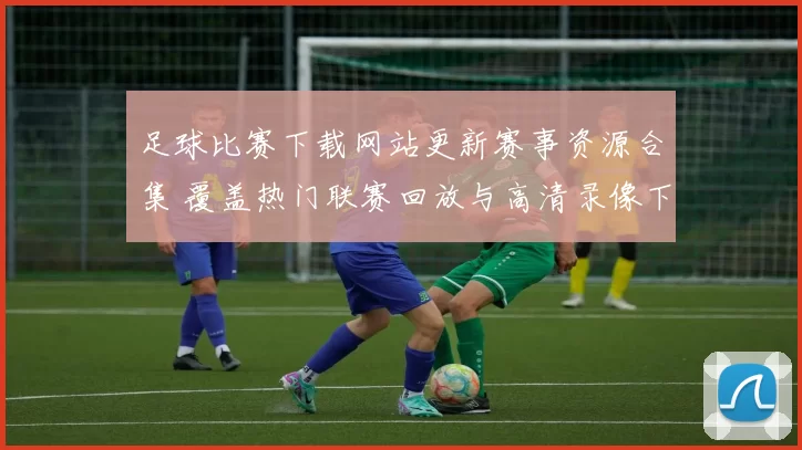 足球比赛下载网站更新赛事资源合集 覆盖热门联赛回放与高清录像下载