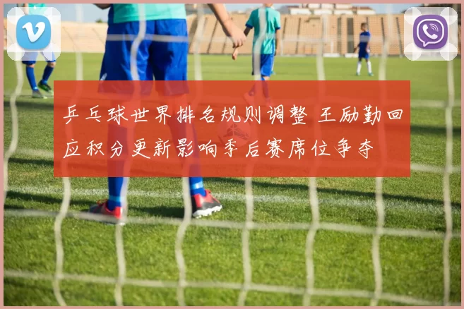 乒乓球世界排名规则调整 王励勤回应积分更新影响季后赛席位争夺