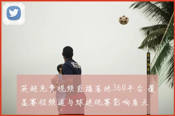 英超免费视频直播落地360平台 覆盖赛程频道与球迷观赛影响看点