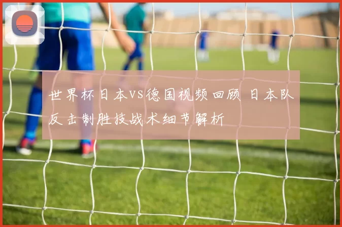 世界杯日本vs德国视频回顾 日本队反击制胜技战术细节解析