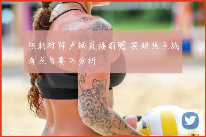 热刺对阵卢顿直播前瞻 英超焦点战看点与赛况分析