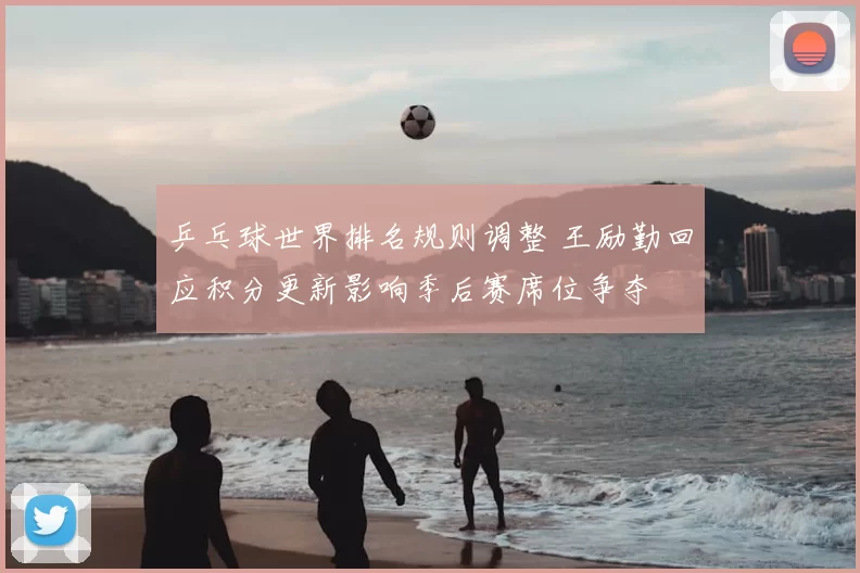 乒乓球世界排名规则调整 王励勤回应积分更新影响季后赛席位争夺