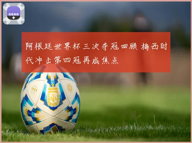 阿根廷世界杯三次夺冠回顾 梅西时代冲击第四冠再成焦点