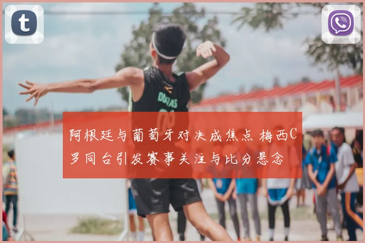 阿根廷与葡萄牙对决成焦点 梅西C罗同台引发赛事关注与比分悬念