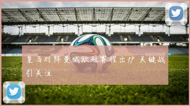 皇马对阵曼城欧冠赛程出炉 关键战引关注