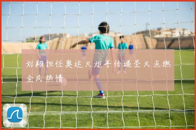 刘翔担任奥运火炬手传递圣火点燃全民热情