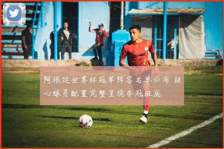 阿根廷世界杯冠军阵容名单公布 核心球员配置完整呈现夺冠班底