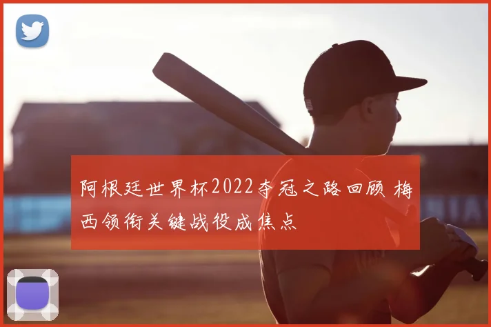 阿根廷世界杯2022夺冠之路回顾 梅西领衔关键战役成焦点