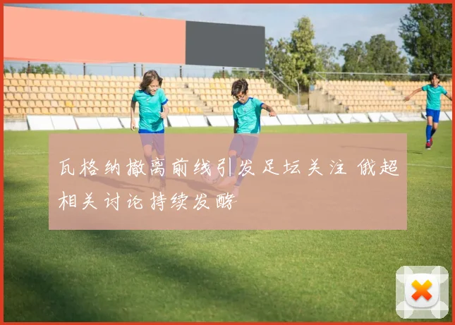 瓦格纳撤离前线引发足坛关注 俄超相关讨论持续发酵
