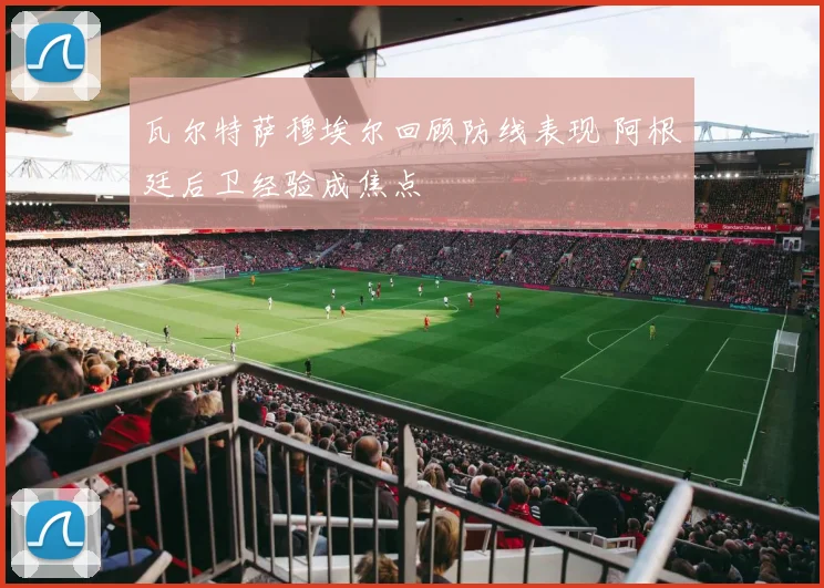 瓦尔特萨穆埃尔回顾防线表现 阿根廷后卫经验成焦点