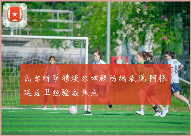 瓦尔特萨穆埃尔回顾防线表现 阿根廷后卫经验成焦点