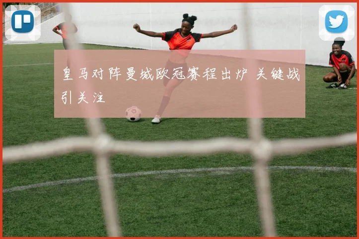 皇马对阵曼城欧冠赛程出炉 关键战引关注