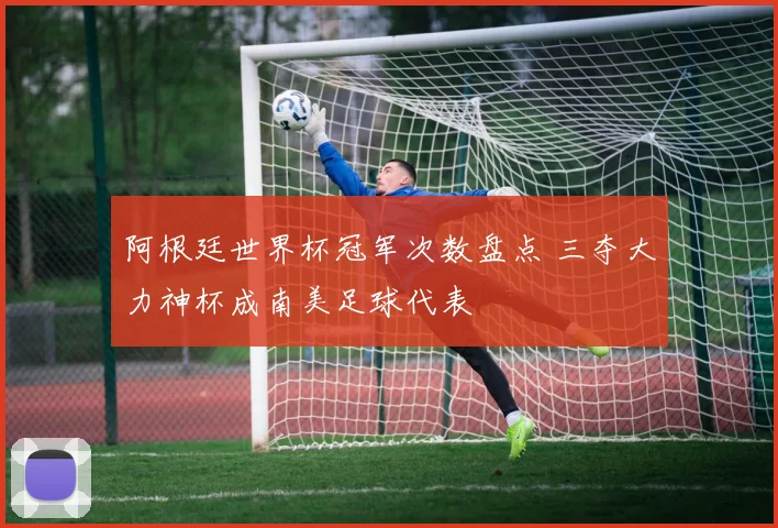 阿根廷世界杯冠军次数盘点 三夺大力神杯成南美足球代表