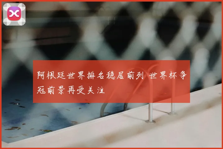 阿根廷世界排名稳居前列 世界杯争冠前景再受关注