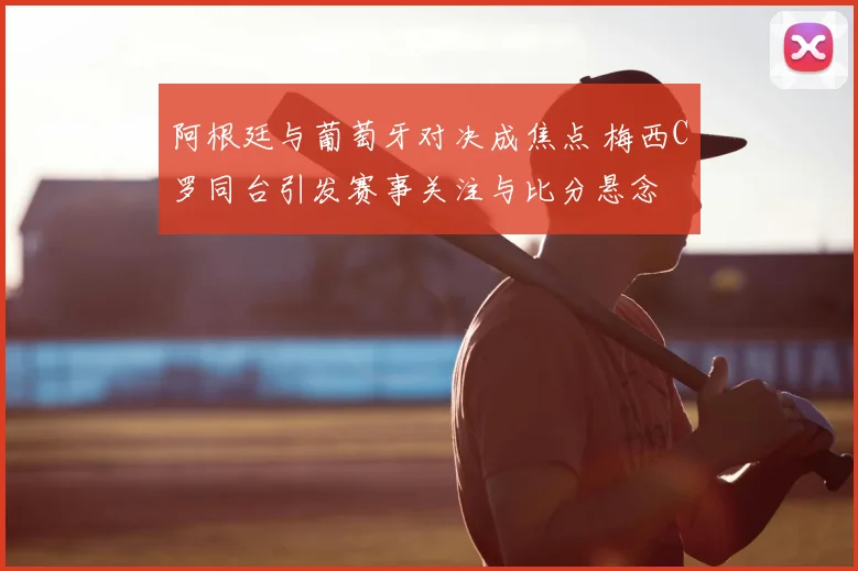 阿根廷与葡萄牙对决成焦点 梅西C罗同台引发赛事关注与比分悬念
